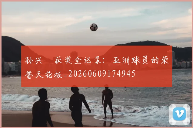 孙兴慜获奖全记录:亚洲球员的荣誉天花板_20260609174945