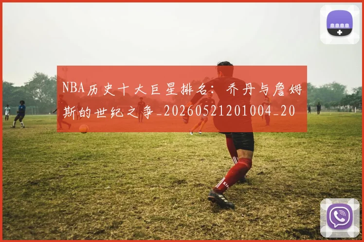 NBA历史十大巨星排名:乔丹与詹姆斯的世纪之争_20260521201004_20260606165718