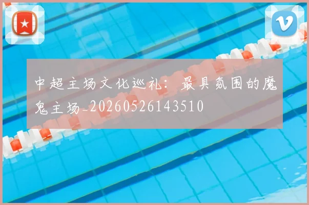 中超主场文化巡礼:最具氛围的魔鬼主场_20260526143510