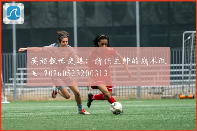 英超教练更迭：新任主帅的战术改革_20260523200313